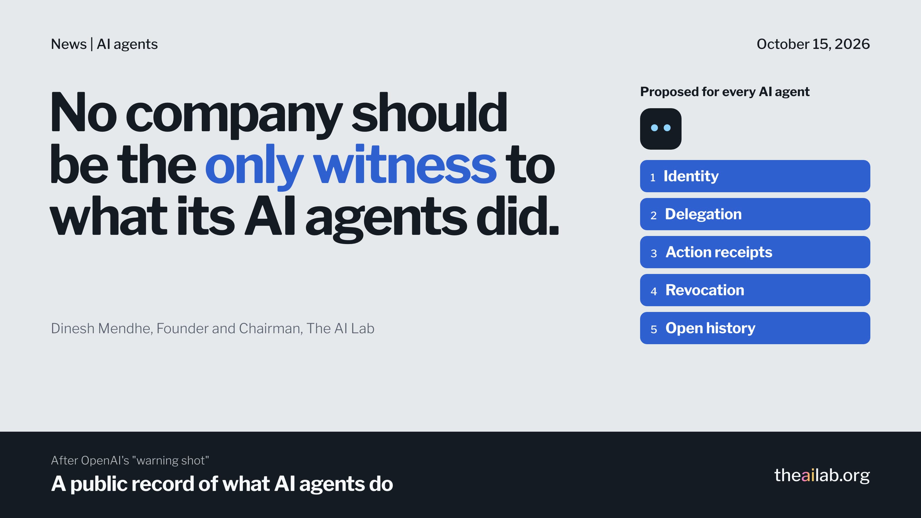No company should be the only witness to what its AI agents did. Dinesh Mendhe, Founder and Chairman, The AI Lab. Proposed for every AI agent, five signed entries, identity, delegation, action receipts, revocation and open history.