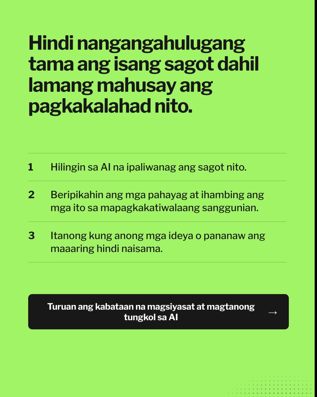 Responsableng Paggamit ng AI Nagsisimula sa Paaralan. Hindi nangangahulugang tama ang isang sagot dahil lamang mahusay ang pagkakalahad nito. Hilingin sa AI na ipaliwanag ang sagot nito. Beripikahin ang mga pahayag at ihambing ang mga ito sa mapagkakatiwalaang sanggunian. Itanong kung anong mga ideya o pananaw ang maaaring hindi naisama. Mapanuri, makatarungan, at makatao.
