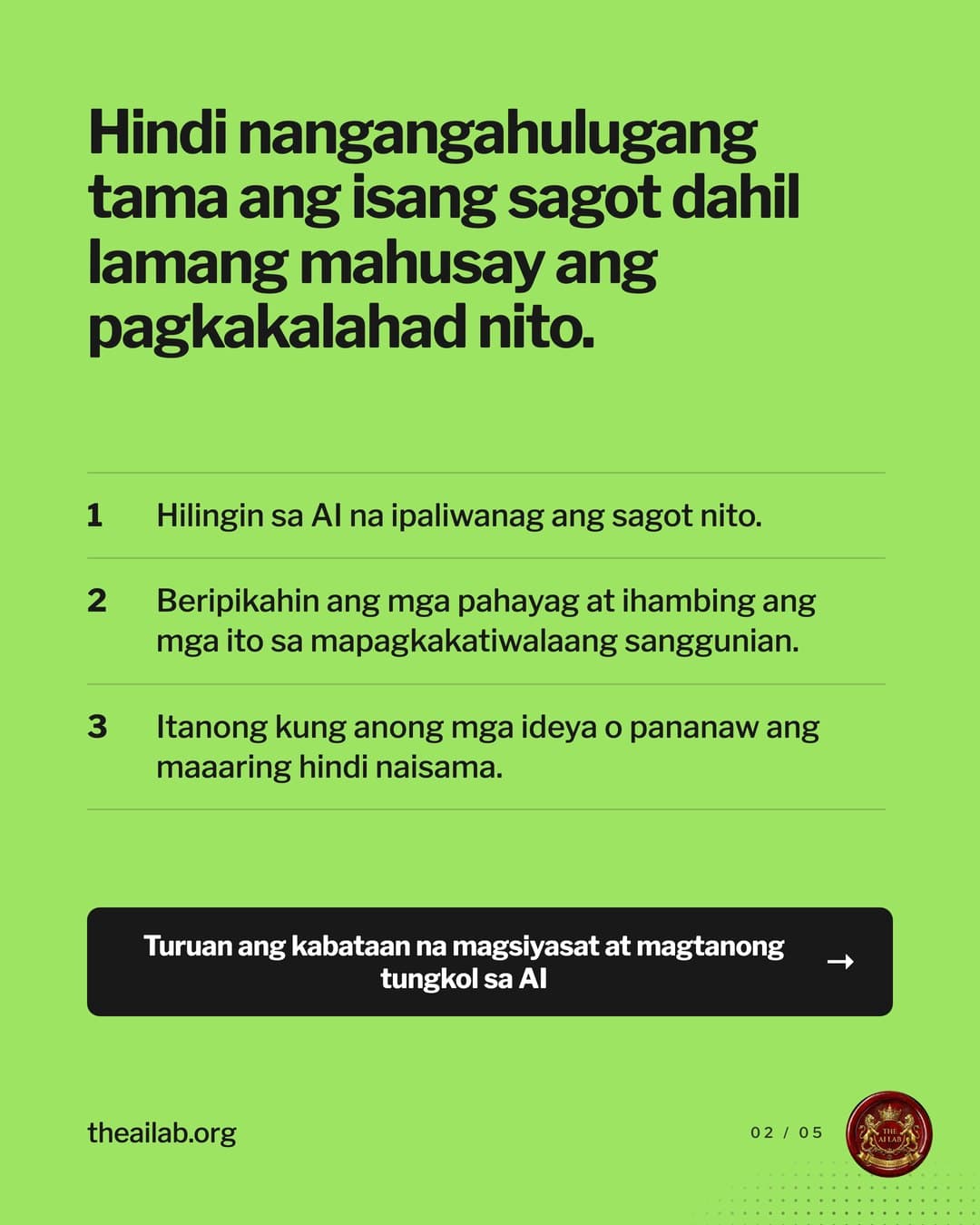 Hindi nangangahulugang tama ang isang sagot dahil lamang mahusay ang pagkakalahad nito. 1. Hilingin sa AI na ipaliwanag ang sagot nito. 2. Beripikahin ang mga pahayag at ihambing ang mga ito sa mapagkakatiwalaang sanggunian. 3. Itanong kung anong mga ideya o pananaw ang maaaring hindi naisama. Turuan ang kabataan na magsiyasat at magtanong tungkol sa AI.